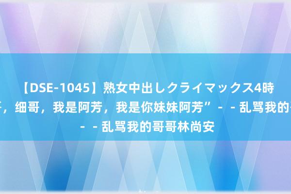 【DSE-1045】熟女中出しクライマックス4時間 4 “细哥，细哥，我是阿芳，我是你妹妹阿芳”－－乱骂我的哥哥林尚安