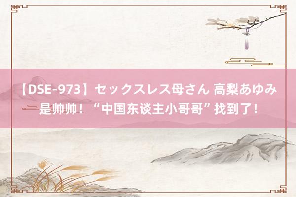 【DSE-973】セックスレス母さん 高梨あゆみ 是帅帅！“中国东谈主小哥哥”找到了！
