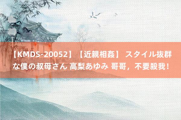 【KMDS-20052】【近親相姦】 スタイル抜群な僕の叔母さん 高梨あゆみ 哥哥，不要殺我！