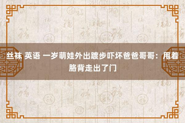 丝袜 英语 一岁萌娃外出踱步吓坏爸爸哥哥：甩着胳背走出了门