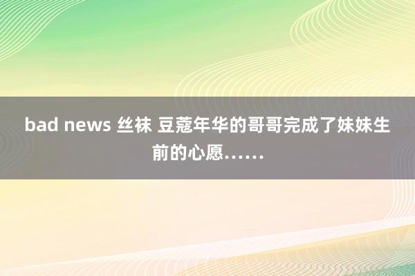 bad news 丝袜 豆蔻年华的哥哥完成了妹妹生前的心愿……