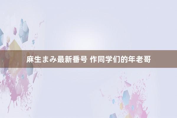 麻生まみ最新番号 作同学们的年老哥