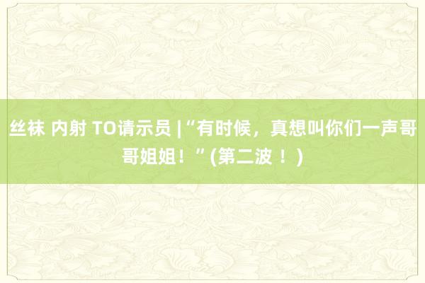 丝袜 内射 TO请示员 |“有时候，真想叫你们一声哥哥姐姐！”(第二波 ！)