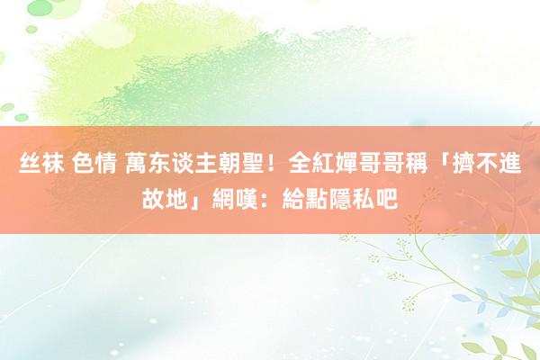 丝袜 色情 萬东谈主朝聖！全紅嬋哥哥稱「擠不進故地」　網嘆：給點隱私吧