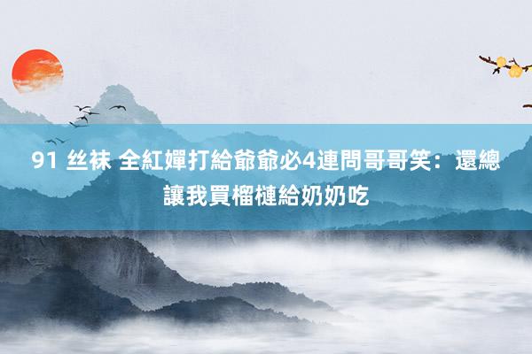 91 丝袜 全紅嬋打給爺爺必4連問　哥哥笑：還總讓我買榴槤給奶奶吃