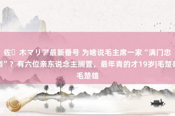 佐々木マリア最新番号 为啥说毛主席一家“满门忠烈”？有六位亲东说念主搁置，最年青的才19岁|毛楚雄