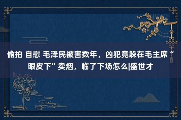 偷拍 自慰 毛泽民被害数年，凶犯竟躲在毛主席“眼皮下”卖烟，临了下场怎么|盛世才