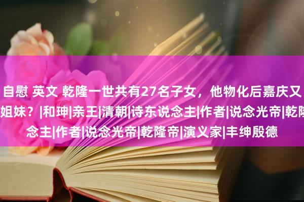 自慰 英文 乾隆一世共有27名子女，他物化后嘉庆又是何如对待这些昆季姐妹？|和珅|亲王|清朝|诗东说念主|作者|说念光帝|乾隆帝|演义家|丰绅殷德