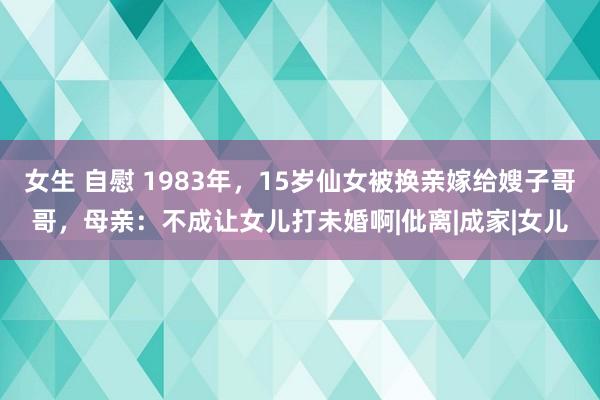 女生 自慰 1983年，15岁仙女被换亲嫁给嫂子哥哥，母亲：不成让女儿打未婚啊|仳离|成家|女儿