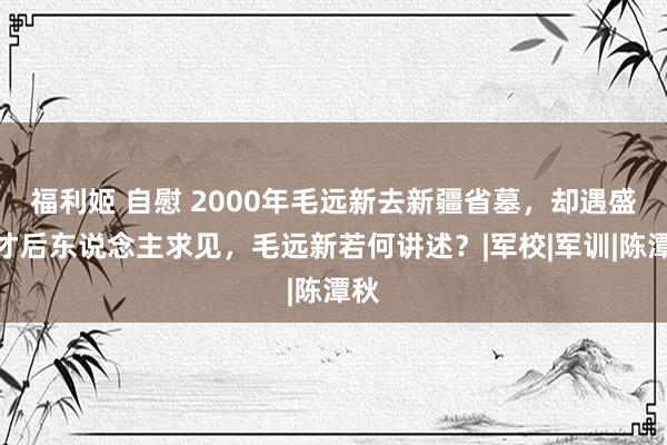福利姬 自慰 2000年毛远新去新疆省墓，却遇盛世才后东说念主求见，毛远新若何讲述？|军校|军训|陈潭秋