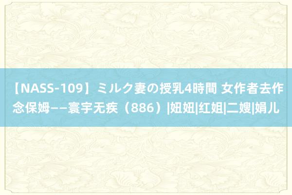 【NASS-109】ミルク妻の授乳4時間 女作者去作念保姆——寰宇无疾（886）|妞妞|红姐|二嫂|娟儿