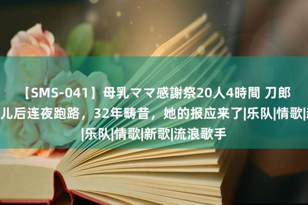 【SMS-041】母乳ママ感謝祭20人4時間 刀郎前妻：生下女儿后连夜跑路，32年畴昔，她的报应来了|乐队|情歌|新歌|流浪歌手