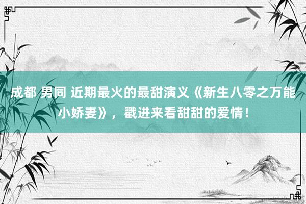 成都 男同 近期最火的最甜演义《新生八零之万能小娇妻》，戳进来看甜甜的爱情！
