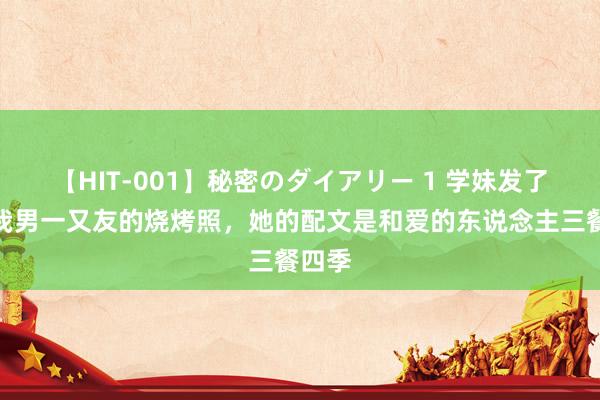 【HIT-001】秘密のダイアリー 1 学妹发了张和我男一又友的烧烤照，她的配文是和爱的东说念主三餐四季