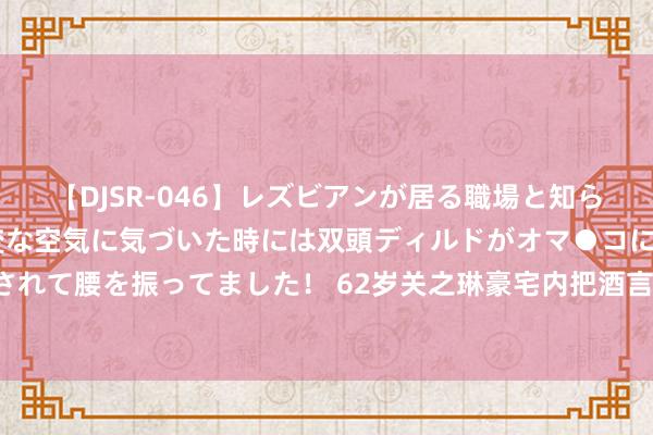 【DJSR-046】レズビアンが居る職場と知らずに来た私（ノンケ） 変な空気に気づいた時には双頭ディルドがオマ●コに挿入されて腰を振ってました！ 62岁关之琳豪宅内把酒言欢，手戴百万钻戒，浪费又豪横！