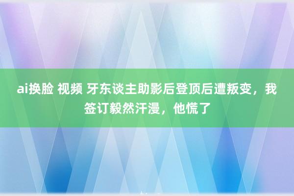 ai换脸 视频 牙东谈主助影后登顶后遭叛变，我签订毅然汗漫，他慌了