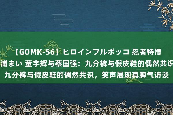 【GOMK-56】ヒロインフルボッコ 忍者特捜隊バードファイター 三浦まい 董宇辉与蔡国强：九分裤与假皮鞋的偶然共识，笑声展现真脾气访谈