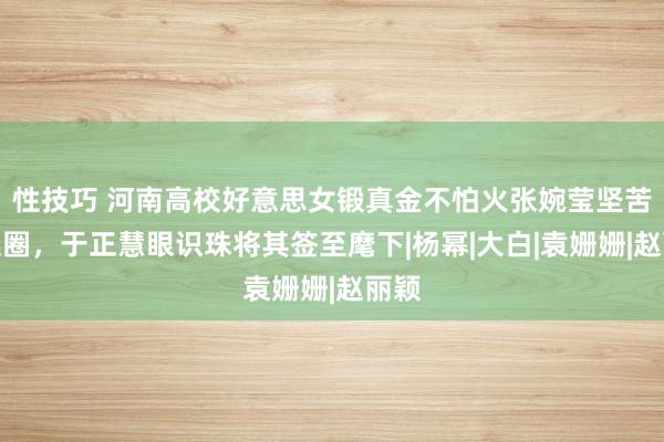 性技巧 河南高校好意思女锻真金不怕火张婉莹坚苦文娱圈，于正慧眼识珠将其签至麾下|杨幂|大白|袁姗姗|赵丽颖