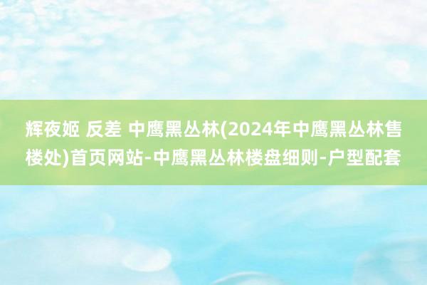 辉夜姬 反差 中鹰黑丛林(2024年中鹰黑丛林售楼处)首页网站-中鹰黑丛林楼盘细则-户型配套