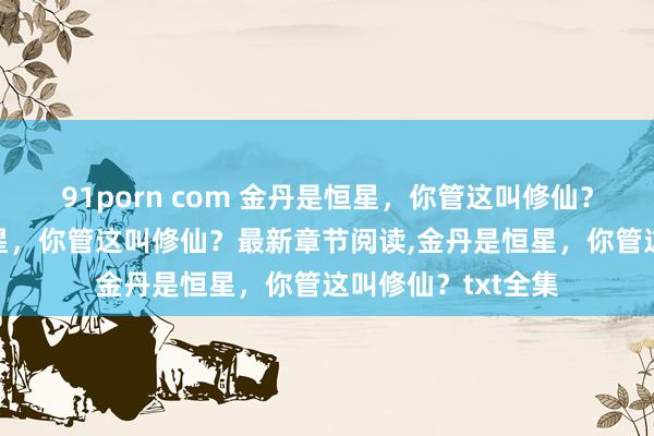 91porn com 金丹是恒星，你管这叫修仙？无弹窗，金丹是恒星，你管这叫修仙？最新章节阅读，金丹是恒星，你管这叫修仙？txt全集