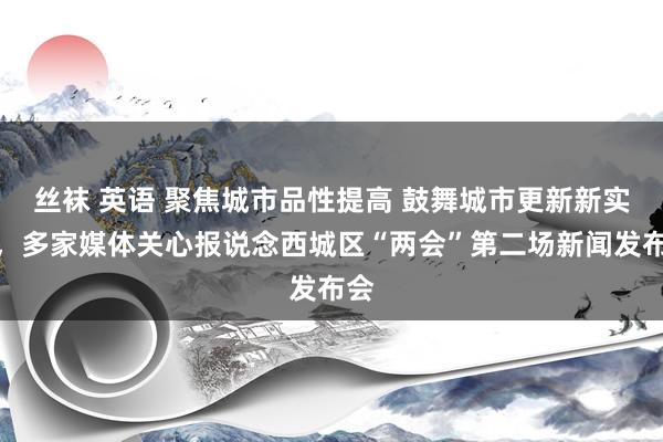 丝袜 英语 聚焦城市品性提高 鼓舞城市更新新实践，多家媒体关心报说念西城区“两会”第二场新闻发布会