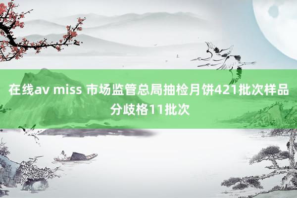 在线av miss 市场监管总局抽检月饼421批次样品 分歧格11批次