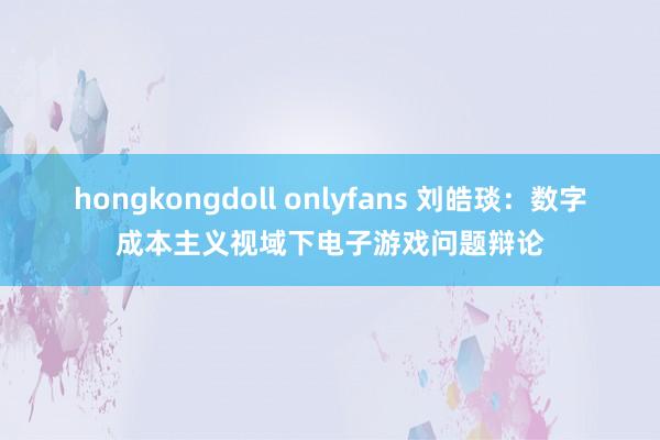 hongkongdoll onlyfans 刘皓琰：数字成本主义视域下电子游戏问题辩论