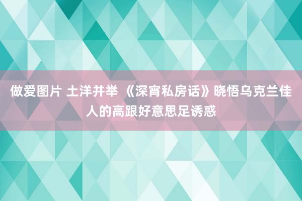 做爱图片 土洋并举 《深宵私房话》晓悟乌克兰佳人的高跟好意思足诱惑