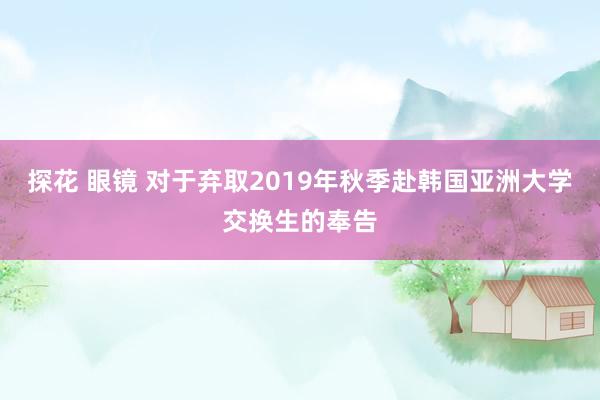 探花 眼镜 对于弃取2019年秋季赴韩国亚洲大学交换生的奉告