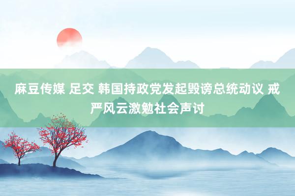 麻豆传媒 足交 韩国持政党发起毁谤总统动议 戒严风云激勉社会声讨