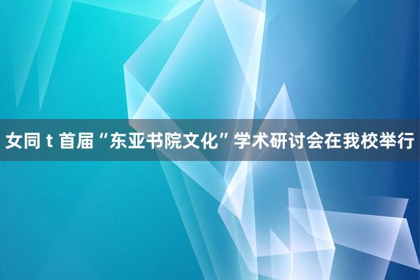 女同 t 首届“东亚书院文化”学术研讨会在我校举行