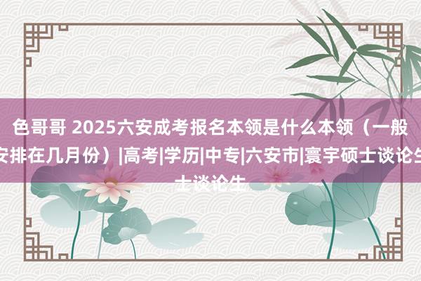 色哥哥 2025六安成考报名本领是什么本领（一般安排在几月份）|高考|学历|中专|六安市|寰宇硕士谈论生