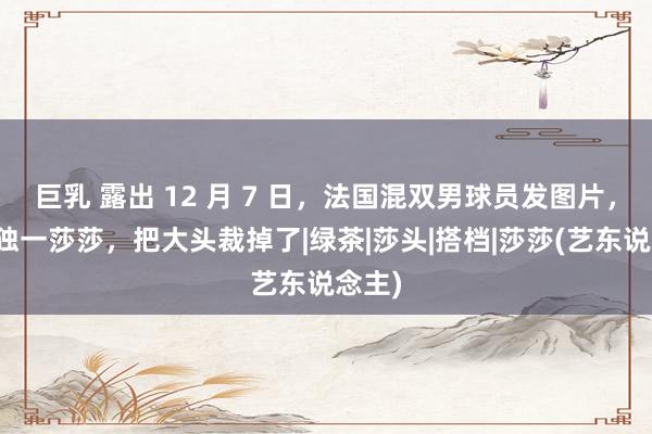 巨乳 露出 12 月 7 日，法国混双男球员发图片，图中独一莎莎，把大头裁掉了|绿茶|莎头|搭档|莎莎(艺东说念主)