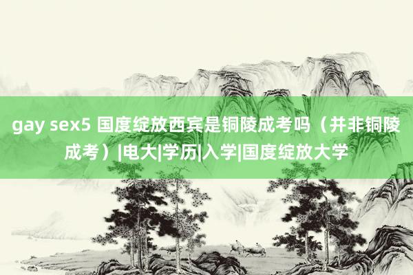 gay sex5 国度绽放西宾是铜陵成考吗（并非铜陵成考）|电大|学历|入学|国度绽放大学