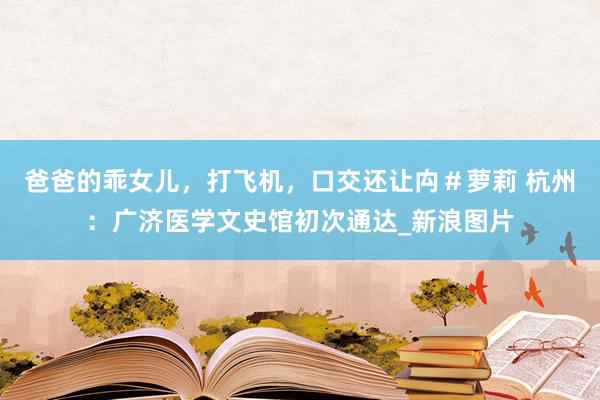 爸爸的乖女儿，打飞机，口交还让禸＃萝莉 杭州：广济医学文史馆初次通达_新浪图片
