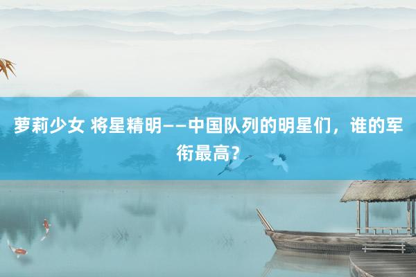 萝莉少女 将星精明——中国队列的明星们，谁的军衔最高？