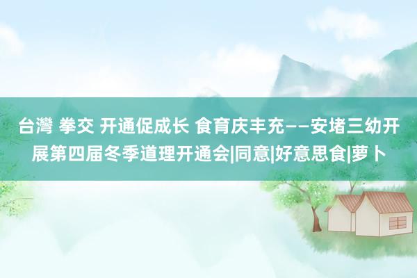 台灣 拳交 开通促成长 食育庆丰充——安堵三幼开展第四届冬季道理开通会|同意|好意思食|萝卜