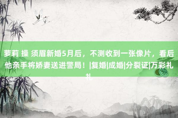 萝莉 操 须眉新婚5月后，不测收到一张像片，看后他亲手将娇妻送进警局！|复婚|成婚|分裂证|万彩礼