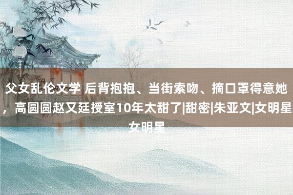 父女乱伦文学 后背抱抱、当街索吻、摘口罩得意她，高圆圆赵又廷授室10年太甜了|甜密|朱亚文|女明星