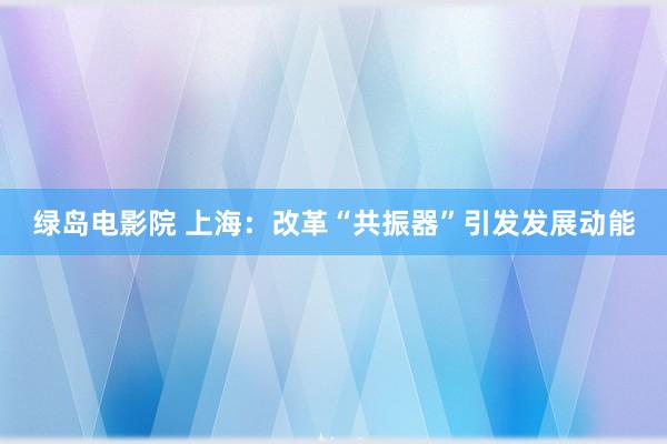 绿岛电影院 上海：改革“共振器”引发发展动能