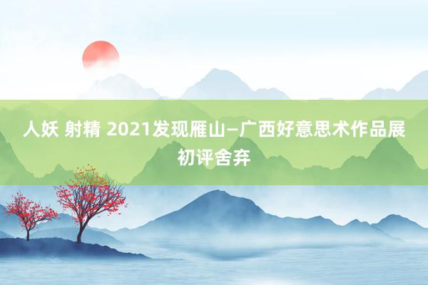 人妖 射精 2021发现雁山—广西好意思术作品展初评舍弃