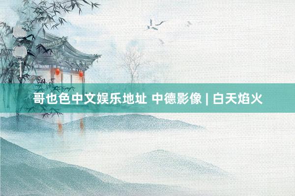 哥也色中文娱乐地址 中德影像 | 白天焰火