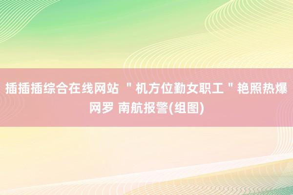 插插插综合在线网站 ＂机方位勤女职工＂艳照热爆网罗 南航报警(组图)
