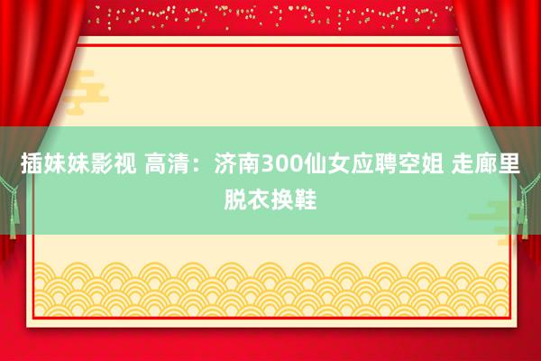 插妹妹影视 高清：济南300仙女应聘空姐 走廊里脱衣换鞋