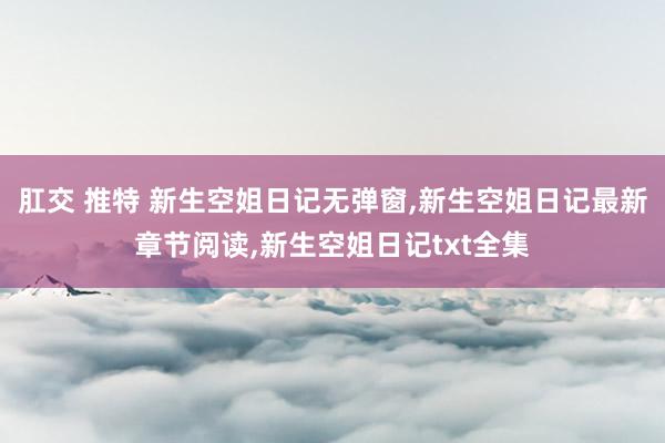 肛交 推特 新生空姐日记无弹窗，新生空姐日记最新章节阅读，新生空姐日记txt全集