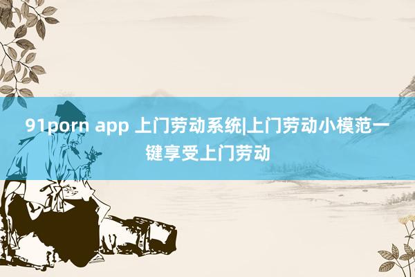 91porn app 上门劳动系统|上门劳动小模范一键享受上门劳动