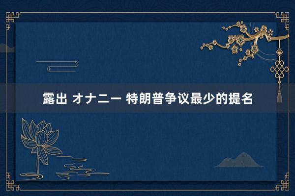 露出 オナニー 特朗普争议最少的提名
