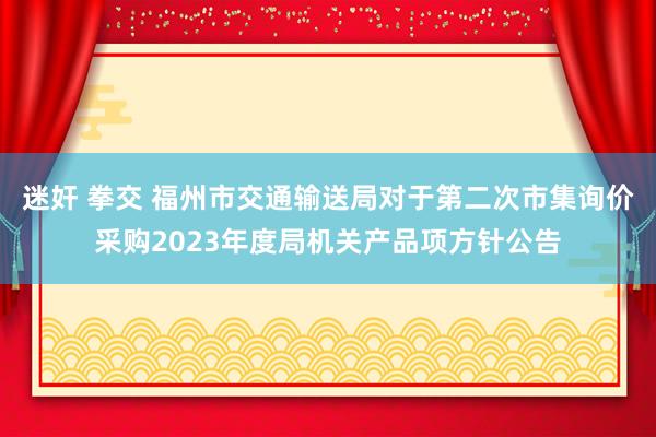 迷奸 拳交 福州市交通输送局对于第二次市集询价采购2023年度局机关产品项方针公告