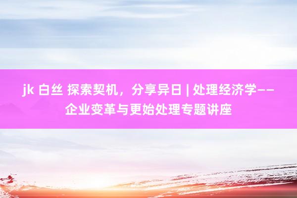jk 白丝 探索契机，分享异日 | 处理经济学——企业变革与更始处理专题讲座