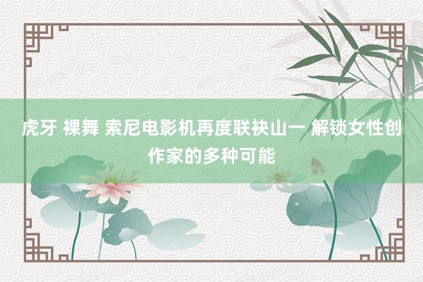 虎牙 裸舞 索尼电影机再度联袂山一 解锁女性创作家的多种可能